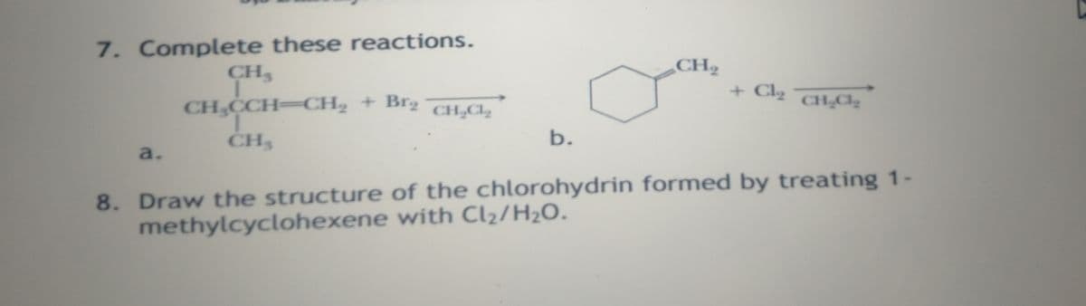 7. Complete these reactions.
CH3
CH2
+ Cl2
CH CCH-CH2 + Br
CH,CL,
CH Cl
CH3
b.
a.
8. Draw the structure of the chlorohydrin formed by treating 1-
methylcyclohexene with Cl2/H2O.
