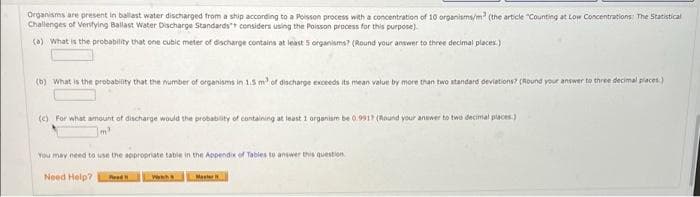 Organisms are present in ballast water discharged from a ship according to a Poisson process with a concentration of 10 organisms/m? (the article "Counting at Low Concentrations The Statistical
Challenges of Veritying Ballast Water Discharge Standards considers using the Poisson process for this purpose)
(0) What is the probability that one cubic meter of discharge contains at least 5 organisms? (Round your answer to three decimal places.)
(b) What is the probability that the number of organisms in 1.5 m of discharge exceeds its mean value by more than two atandard deviations? (Round your answer to three decimal piaces.)
(e) For what amount of discharge would the probabity of containing at least 1 organiam be 0.9917 (Round your answer to twe decimal places.)
You may need to use the sppropriate tabie in the Appendix of Tabies to answer this question
Need Help?
Red
Master
