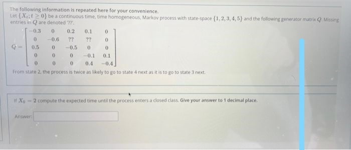 The following information is repeated here for your convenience.
Let (X;t>0} be a continuous time, time homogeneous, Markov process with state-space (1,2, 3, 4, 5} and the following generator matrix Q. Missing
entries in Q are denoted ??.
-0.3
0.2
0.1
-0,6
??
??
0.5
-0.5
01
-0.1
0.1
0.4
-0.4
From state 2, the process is twice as likely to go to state 4 next as it is to go to state 3 next.
If Xo
-2 compute the expected time until the process enters a closed class. Give your answer to 1 decimal place.
Answer:
