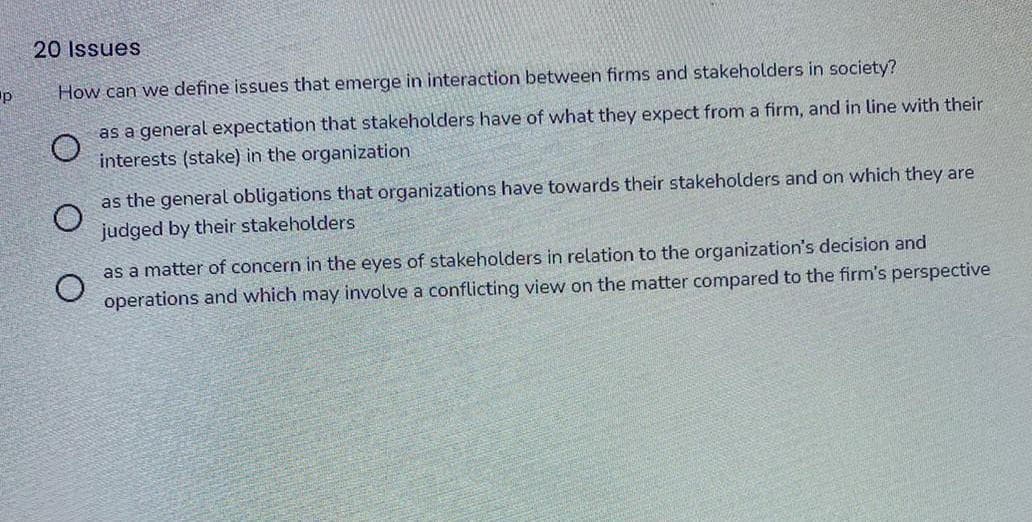 20 Issues
p
How can we define issues that emerge in interaction between firms and stakeholders in society?
as a general expectation that stakeholders have of what they expect from a firm, and in line with their
interests (stake) in the organization
as the general obligations that organizations have towards their stakeholders and on which they are
judged by their stakeholders
as a matter of concern in the eyes of stakeholders in relation to the organization's decision and
operations and which may involve a conflicting view on the matter compared to the firm's perspective
