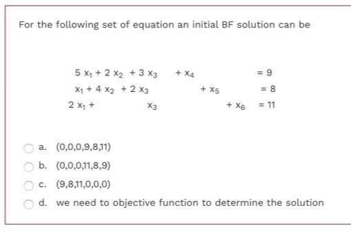 For the following set of equation an initial BF solution can be
5 x, + 2 x2 + 3 x3
+ X4
= 9
X1 + 4 x2 + 2 x3
2 x, +
+ X5
= 8
X3
+ X6 = 11
O a. (0,0,0,9,8,11)
b. (0,0,0,11,8,9)
O c. (9,8,11,0,0,0)
d. we need to objective function to determine the solution
O O
