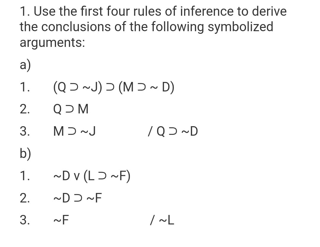 1. Use the first four rules of inference to derive
the conclusions of the following symbolized
arguments:
a)
1.
(Q Ɔ ~J) Ɔ (M Ɔ ~ D)
2.
M כQ
3.
Mɔ~J
/Qɔ ~D
b)
1.
~D v (LƆ ~F)
2.
3.
| ~L
