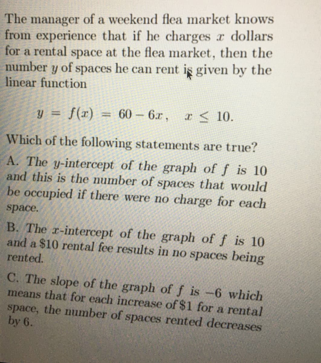 The manager of a weekend flea market knows
from experience that if he charges r dollars
for a rental space at the flea market, then the
number y of spaces he can rent is given by the
linear function
y =
f(x) = 60-6x, x 10.
f(x)
Which of the following statements are true?
A. The y-intercept of the graph of f is 10
and this is the number of spaces that would
be occupied if there were no charge for each
space.
B. The x-intercept of the graph of f is 10
and a $10 rental fee results in no spaces being
rented.
C. The slope of the graph of f is -6 which
means that for each increase of $1 for a rental
space, the number of spaces rented decreases
by 6.