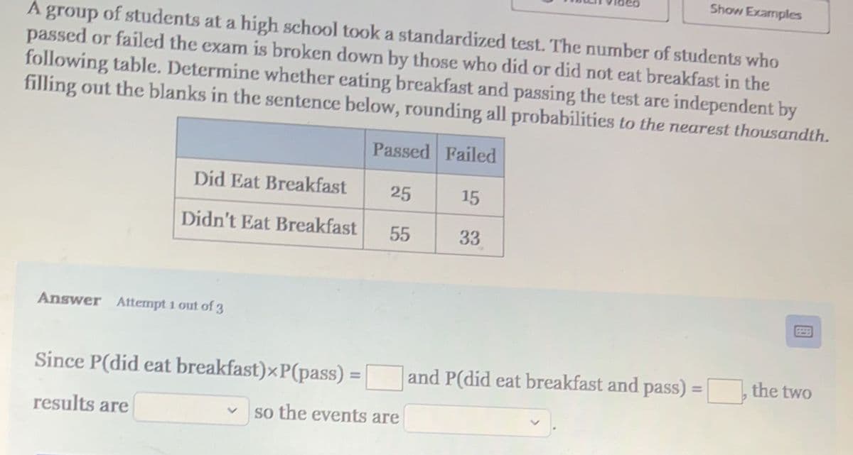 A group of students at a high school took a standardized test. The number of students who
passed or failed the exam is broken down by those who did or did not eat breakfast in the
following table. Determine whether eating breakfast and passing the test are independent by
filling out the blanks in the sentence below, rounding all probabilities to the nearest thousandth.
Passed Failed
Did Eat Breakfast
Didn't Eat Breakfast
Answer Attempt 1 out of 3
Since P(did eat breakfast)xP(pass)
results are
25
55
so the events are
15
33
and P(did eat breakfast and pass):
11
Show Examples
the two