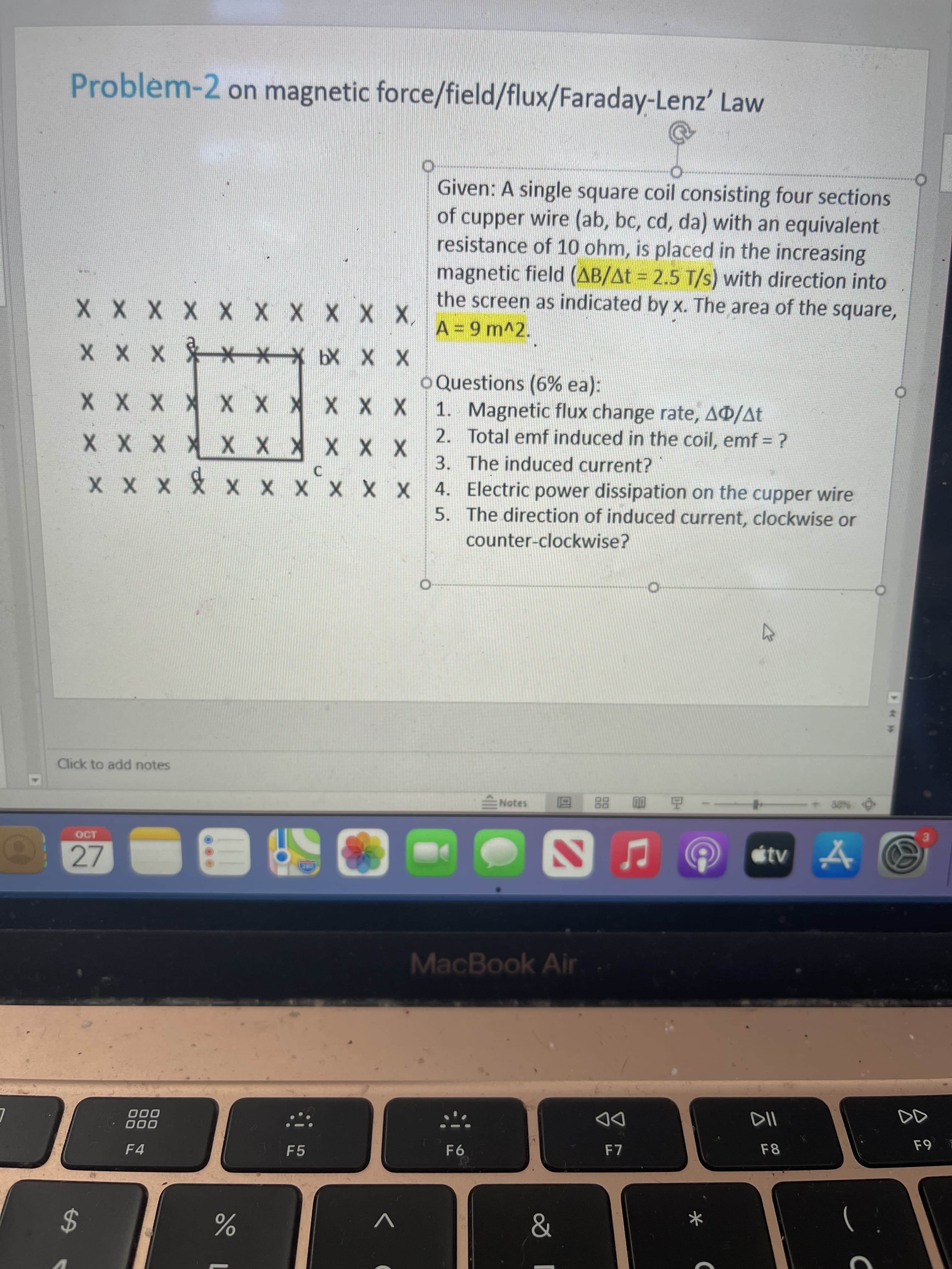 %24
Problem-2 on magnetic force/field/flux/Faraday-Lenz' Law
Given: A single square coil consisting four sections
of cupper wire (ab, bc, cd, da) with an equivalent
resistance of 10 ohm, is placed in the increasing
magnetic field (AB/At = 2.5 T/s) with direction into
the screen as indicated by x. The area of the square,
1X X X X X X X X X
X X X9 **X x x X
* X X X X X X X X X
1. Magnetic flux change rate, A®/At
oQuestions (6% ea):
2. Total emf induced in the coil, emf = ?
3. The induced current?
X X X * X X * X X X
X X X X X X X X X X 4. Electric power dissipation on the cupper wire
5. The direction of induced current, clockwise or
counter-clockwise?
Click to add notes
Notes
88
OCT
27
MacBook Air
000
000
DD
F7
F8
F4
F5
