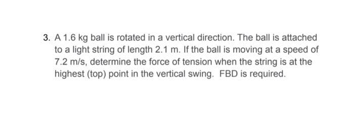 3. A 1.6 kg ball is rotated in a vertical direction. The ball is attached
to a light string of length 2.1 m. If the ball is moving at a speed of
7.2 m/s, determine the force of tension when the string is at the
highest (top) point in the vertical swing. FBD is required.
