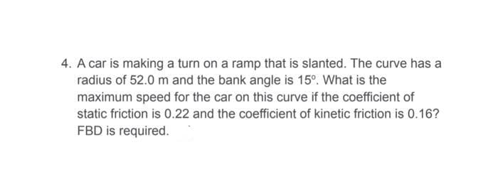 4. A car is making a turn on a ramp that is slanted. The curve has a
radius of 52.0 m and the bank angle is 15°. What is the
maximum speed for the car on this curve if the coefficient of
static friction is 0.22 and the coefficient of kinetic friction is 0.16?
FBD is required.
