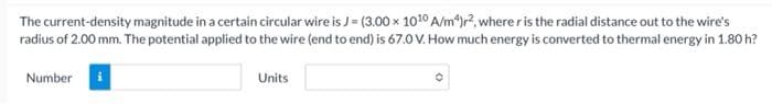 The current-density magnitude in a certain circular wire is J= (3.00 x 1010 A/m*)r2, where r is the radial distance out to the wire's
radius of 2.00 mm. The potential applied to the wire (end to end) is 67.0 V. How much energy is converted to thermal energy in 1.80 h?
Number
Units
