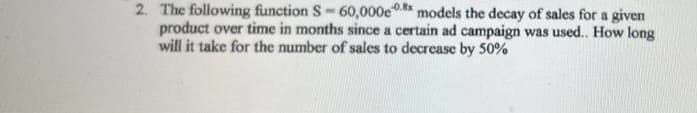 2. The following function S-60,000e models the decay of sales for a given
product over time in months since a certain ad campaign was used.. How long
will it take for the number of sales to decrease by 50%