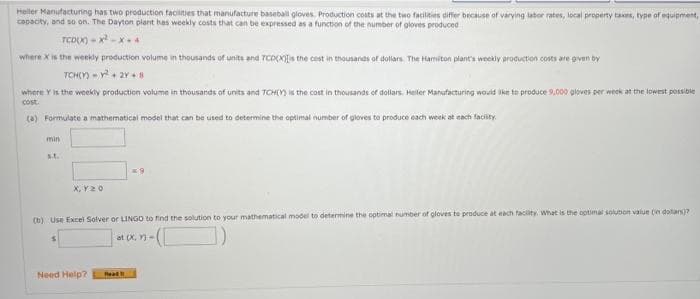 Heller Manufacturing has two production facilities that manufacture baseball gloves. Production costs at the two facilities differ because of varying labor rates, local property taxes, type of equipment,
capacity, and so on. The Dayton plant has weekly costs that can be expressed as a f
a function of the number of gloves produced
TCD(X)=x²-x*4
where x is the weekly production volume in thousands of units and TCDX)Is the cost in thousands of dollars. The Hamiton plant's weekly production costs are given by
TCH(Y) = y² + 2Y+8
where Y is the weekly production volume in thousands of units and TCH(Y) is the cost in thousands of dollars. Heller Manufacturing would like to produce 9,000 gloves per week at the lowest possible
cost.
(a) Formulate a mathematical model that can be used to determine the optimal number of gloves to produce each week at each facility.
min
st.
X, Y 20
(b) Use Excel Solver or LINGO to find the solution to your mathematical model to determine the optimal number of gloves to produce at each facility. What is the optimal solution value (in dollars)?
at (X, Y)-
-(C
Need Help?
Read!!