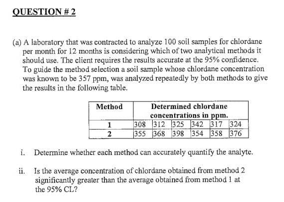 QUESTION #2
(a) A laboratory that was contracted to analyze 100 soil samples for chlordane
per month for 12 months is considering which of two analytical methods it
should use. The client requires the results accurate at the 95% confidence.
To guide the method selection a soil sample whose chlordane concentration
was known to be 357 ppm, was analyzed repeatedly by both methods to give
the results in the following table.
Method
Determined chlordane
concentrations in ppm.
1
308 312 325 342 317 324
355 368 398 354 358 376
2
i.
Determine whether each method can accurately quantify the analyte.
ii. Is the average concentration of chlordane obtained from method 2
significantly greater than the average obtained from method 1 at
the 95% CL?