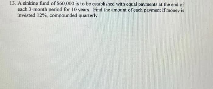 13. A sinking fund of $60,000 is to be established with equal payments at the end of
each 3-month period for 10 years. Find the amount of each payment if money is
invested 12%, compounded quarterly.