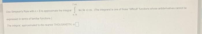 744
Use Simpson's Rule with n=6 to approximate the integral
In ( In x) dx. (The integrand is one of those "difficulr functions whose antiderivatives cannot be
474
expressed in terms of familiar functions.)
The integral, approximated to the nearest THOUSAND TH, is
