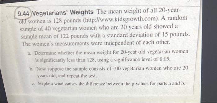 9.44 Vegetarians' Weights The mean weight of all 20-ycar-
old worhen is 128 pounds (http://www.kidsgrowth.com). A random
sample of 40 vegetarian women who are 20 years old showcd a
sample mean of 122 pounds with a standard deviation of 15 pounds.
The women's mcasurements were independent of each other.
a. Determine whether the mean weight for 20-year old vegetarian women
is significantly less than 128, using a significance level of 0.05.
b. Now suppose the sample consists of 100 vegetarian women who are 20
years old, and repeat the test.
c. Explain what causes the difference between the p-values for parts a and b.
