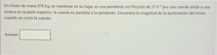 Un trineo de masa 876 kg se mantiene en su lugar en una pendiente sin fricción de 27.5° por una cuerda unida a una
estaca en la parte superior, la cuerda es paralela a la pendiente. Encuentra la magnitud de la aceleración del trineo
cuando se corta la cuerda
Answer
