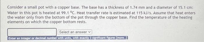 Consider a small pot with a copper base. The base has a thickness of 1.74 mm and a diameter of 15.1 cm:
Water in this pot is heated at 99.1 °C. Heat transfer rate is estimated at 115 kJ/s. Assume that heat enters
the water only from the bottom of the pot through the copper base. Find the temperature of the heating
elements on which the copper bottom rests.
Select an answer v
Enter an integer or decimal number with units, with exactly 3 significant figures (more..]
