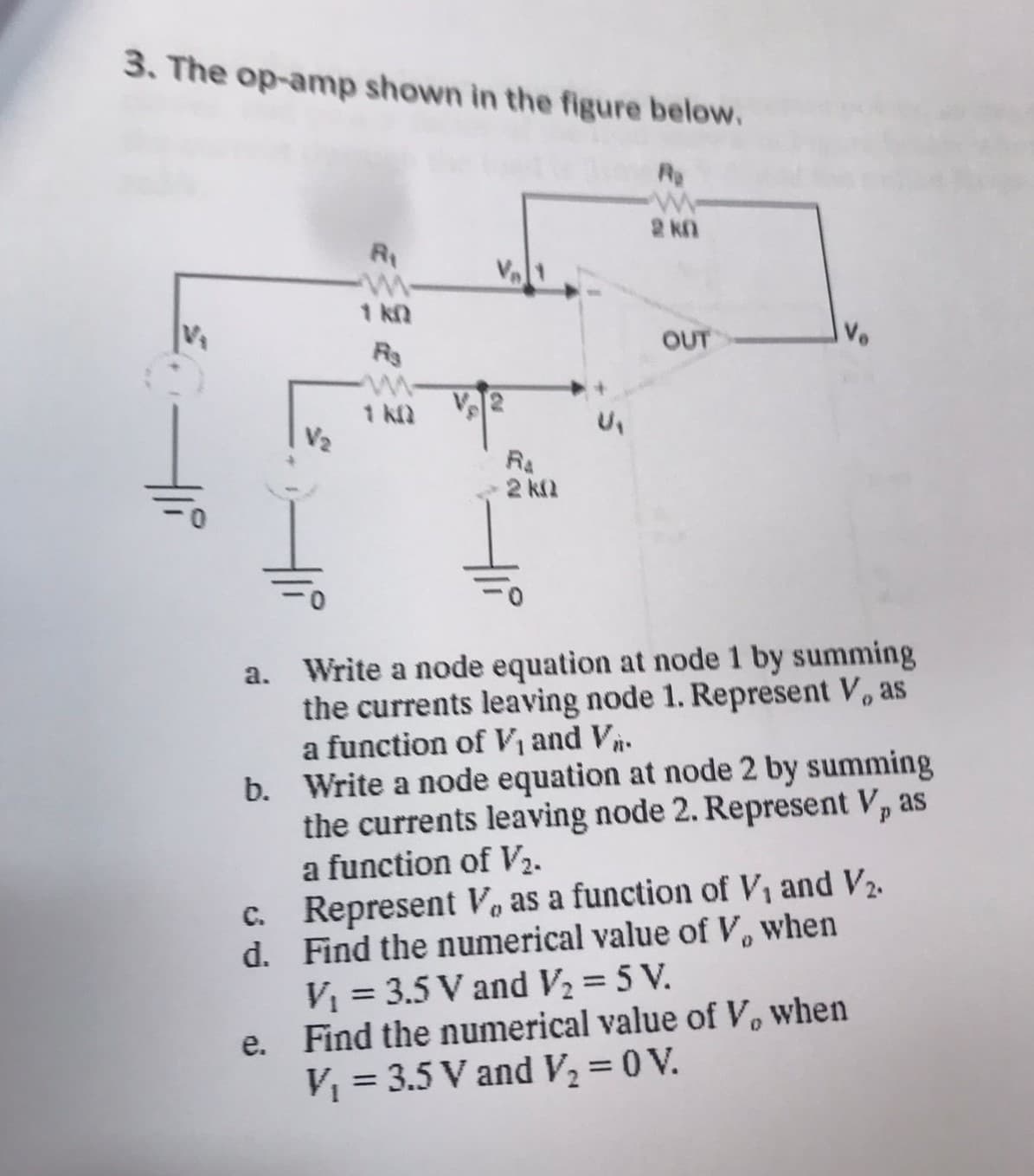 3. The op-amp shown in the figure below.
Re
1 kQ
Rs
c.
d.
1 k.Q
2kQ
2 kn
OUT
a. Write a node equation at node 1 by summing
the currents leaving node 1. Represent V, as
a function of V₁ and V₁.
b. Write a node equation at node 2 by summing
the currents leaving node 2. Represent V, as
a function of V₂.
Represent V, as a function of V₁ and V₂.
Find the numerical value of V, when
V₁ = 3.5 V and V₂ = 5 V.
e. Find the numerical value of V, when
V₁ = 3.5 V and V₂ = 0 V.