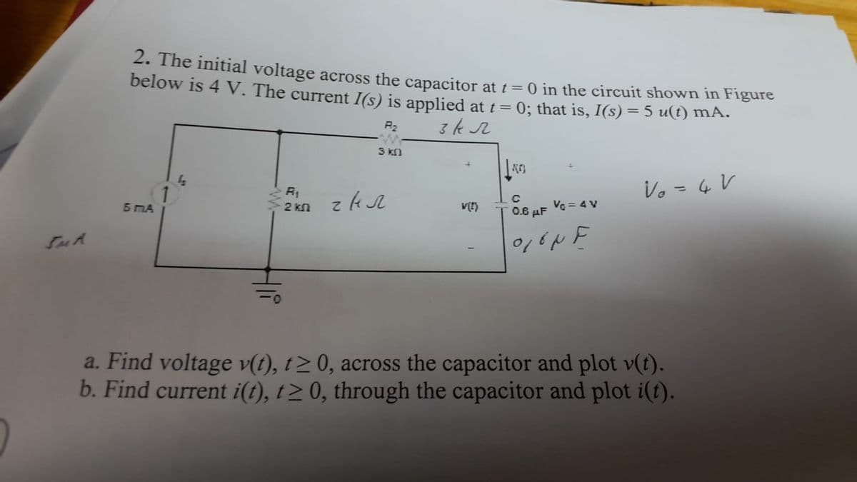 2. The initial voltage across the capacitor at t = 0 in the circuit shown in Figure
below is 4 V. The current I(s) is applied at t = 0; that is, I(s) = 5 u(t) mA.
P₂
3 kr
5 MA
1
2 kn
3 k
z kr
V(2)
KO
C
0.6 μF
O, ON F
Vc = 4 V
Vo = 4 V
a. Find voltage v(t), t≥ 0, across the capacitor and plot v(t).
b. Find current i(t), t≥ 0, through the capacitor and plot i(t).