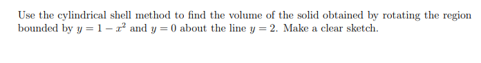 Use the cylindrical shell method to find the volume of the solid obtained by rotating the region
bounded by y =1– x² and y = 0 about the line y = 2. Make a clear sketch.
