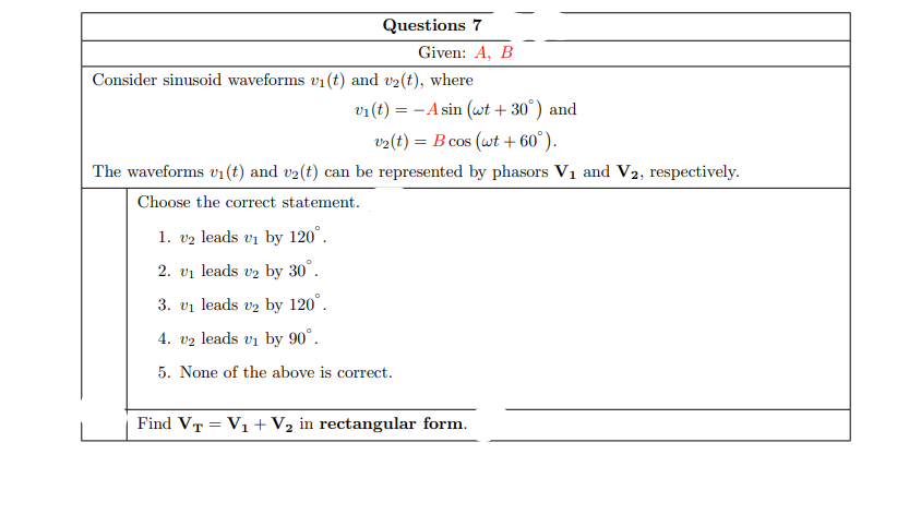 Questions 7
Given: A, B
Consider sinusoid waveforms v1 (t) and v2(t), where
v1(t) = - A sin (wt + 30°) and
v2(t) = B cos (wt + 60°).
The waveforms v1(t) and v2(t) can be represented by phasors V1 and V2, respectively.
Choose the correct statement.
1. v2 leads vi by 120°.
2. vi leads v2 by 30°.
3. vi leads vz by 120°.
4. vz leads vi by 90°.
5. None of the above is correct.
Find VT = V1 + V2 in rectangular form.
