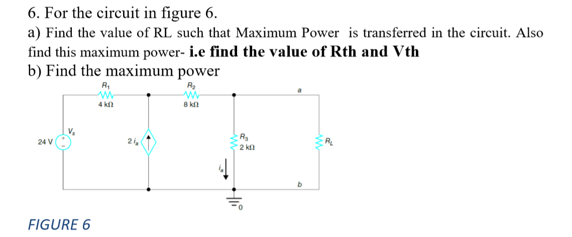 6. For the circuit in figure 6.
a) Find the value of RL such that Maximum Power is transferred in the circuit. Also
find this maximum power- i.e find the value of Rth and Vth
b) Find the maximum power
R1
R2
4 kn
8 kN
24 V
2i,
2 kN
b
FIGURE 6
