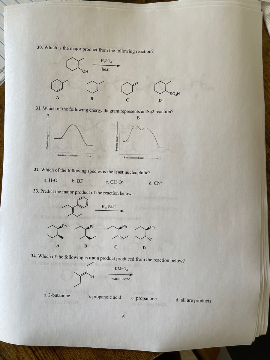 30. Which is the major product from the following reaction?
H,SO,
heat
OH
SO3H
B
D
31. Which of the following energy diagram represents an SN2 reaction?
B
Reaction coordinate
Reaction coondinate
32. Which of the following species is the least nucleophilic?
a. H20
b. BF3
c. CH3O
d. CN-
33. Predict the major product of the reaction below:
H2, Pd/C
Ph
Ph
Ph
Ph
B
C
34. Which of the following is not a product produced from the reaction below?
KMNO4
warm, conc.
a. 2-butanone
b. propanoic acid
c. propanone
d. all are products
6
