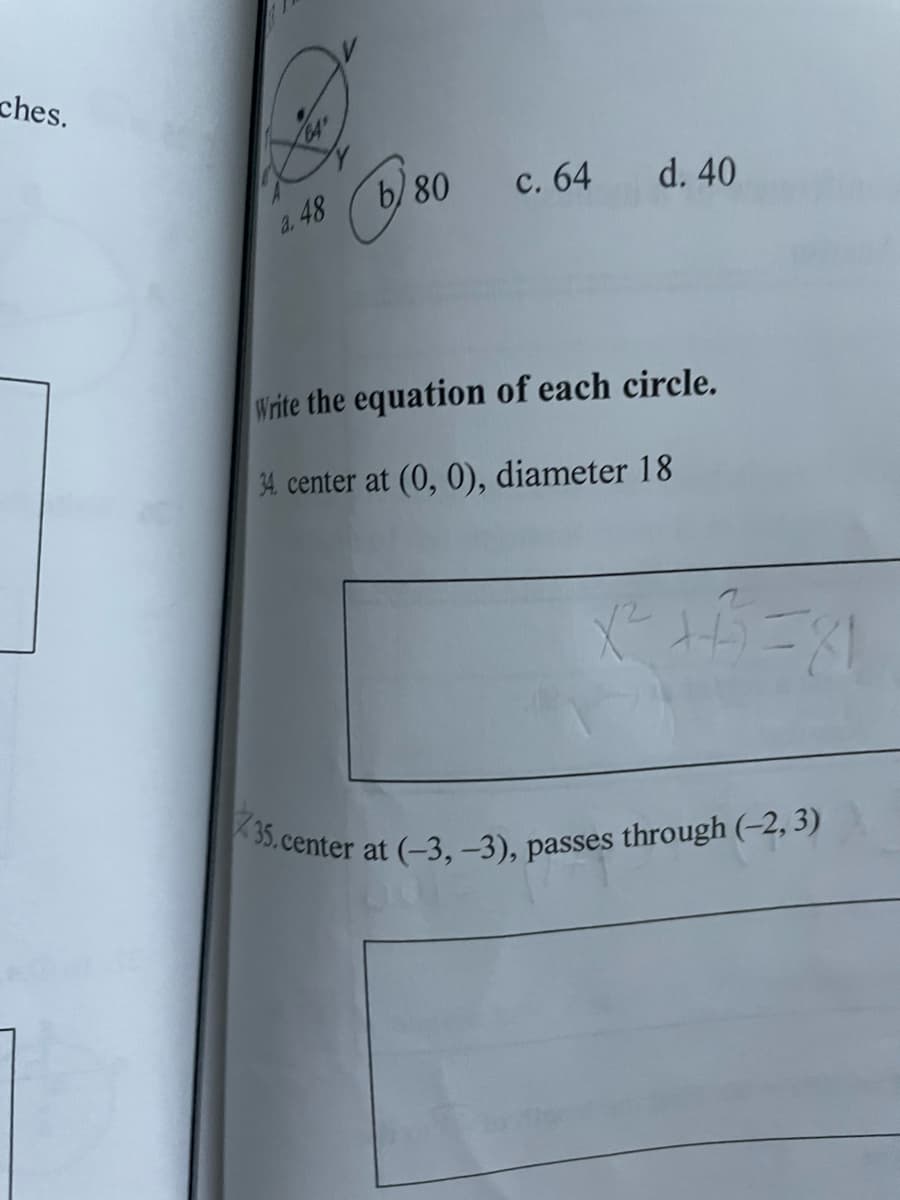 35.center at (-3, -3), passes through (–2, 3)
ches.
a. 48
b) 80 c. 64 d. 40
Write the equation of each circle.
34. center at (0, 0), diameter 18
