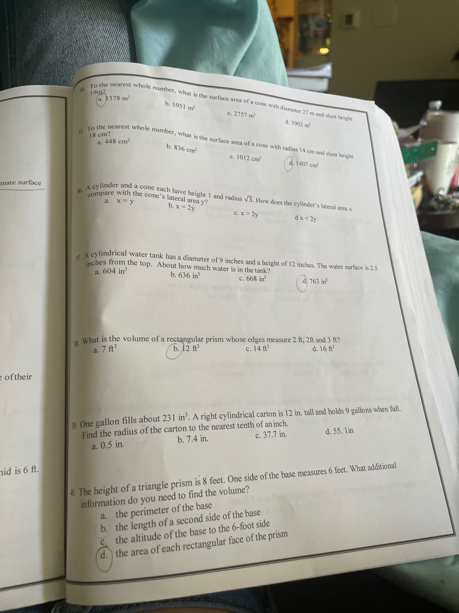 compare with the cone's lateral area y'?
4. To the nearest whole number, what is the surface area of a cone with diameter 27 m and slant height
15 To the nearest whole number, what is the surface area of a cone with radius 14 cm and slant height
19m2
(a. 1378 m?
b. 1951 m?
c. 2757 m
d. 3902 m
18 cm?
a. 448 cm?
b. 836 cm?
c. 1012 cm
1407 cm
mate surface
aylinder and a cone each have height 1 and radius V3, How does the cylinder's lateral area x
36.
a. x= y
b. x = 2y
c. x> 2y
dx< 2y
A cylindrical water tank has a diameter of 9 inches and a height of 12 inches. The water surface is 2.5
inches from the top. About how much water is in the tank?
a. 604 in
b. 636 in
c. 668 in
d. 763 in
8 What is the volume of a rectangular prism whose edges measure 2 ft, 2ft and 3 ft?
d. 16 ft
a. 7 ft3
b. 12 ft
c. 14 ft
e oftheir
2 One gallon fills about 231 in’. A right cylindrical carton is 12 in. tall and holds 9 gallons when full.
Find the radius of the carton to the nearest tenth of an inch.
a. 0.5 in.
d. 55. lin
c. 37.7 in.
b. 7.4 in.
nid is 6 ft.
information do you need to find the volume?
a. the perimeter of the base
b. the length of a second side of the base
C. the altitude of the base to the 6-foot side
d.) the area of each rectangular face of the prism
40. The height of a triangle prism is 8 feet. One side of the base measures 6 feet. What additional
