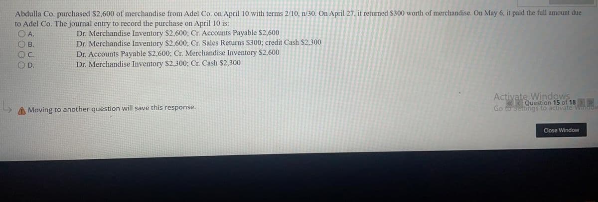 Abdulla Co. purchased $2,600 of merchandise from Adel Co. on April 10 with terms 2/10, n/30. On April 27, it returned $300 worth of merchandise. On May 6, it paid the full amount due
to Adel Co. The journal entry to record the purchase on April 10 is:
O A.
Dr. Merchandise Inventory $2,600; Cr. Accounts Payable $2,600
Dr. Merchandise Inventory $2,600; Cr. Sales Returns $300; credit Cash $2,300
Dr. Accounts Payable $2,600; Cr. Merchandise Inventory $2,600
В.
OC.
D.
Dr. Merchandise Inventory $2,300; Cr. Cash $2,300
Activate Windows
«< Question 15 of 18 >
Go to Settihgs to activate Windov
Moving to another question will save this response.
Close Window
