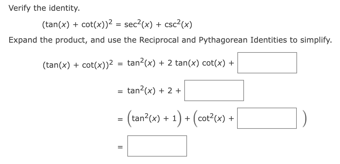 Verify the identity.
(tan(x) + cot(x))² = sec²(x) + csc²(x)
Expand the product, and use the Reciprocal and Pythagorean Identities to simplify.
(tan(x) + cot(x))² = tan²(x) + 2 tan(x) cot(x) +
tan²(x) + 2 +
= (tan²(x) + 1) + (cot²(x) +
=
||