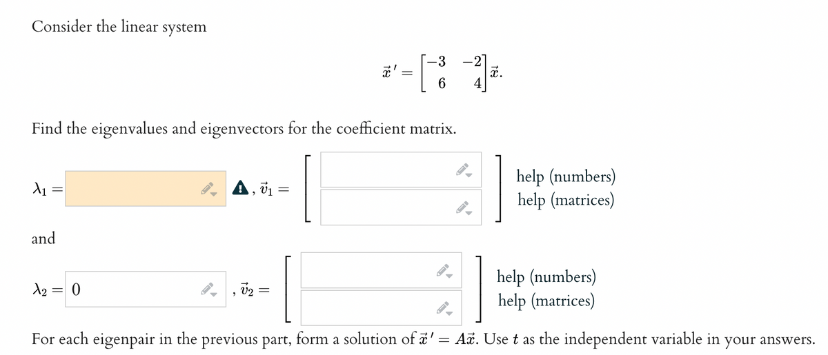 Consider the linear system
X1
=
and
Find the eigenvalues and eigenvectors for the coefficient matrix.
A₂ = 0
JI
←
A, V₁
9
V2 =
81
=
=
-3
6
-
-
4
x.
help (numbers)
help (matrices)
help (numbers)
help (matrices)
For each eigenpair in the previous part, form a solution of a' = Ax. Use t as the independent variable in your answers.