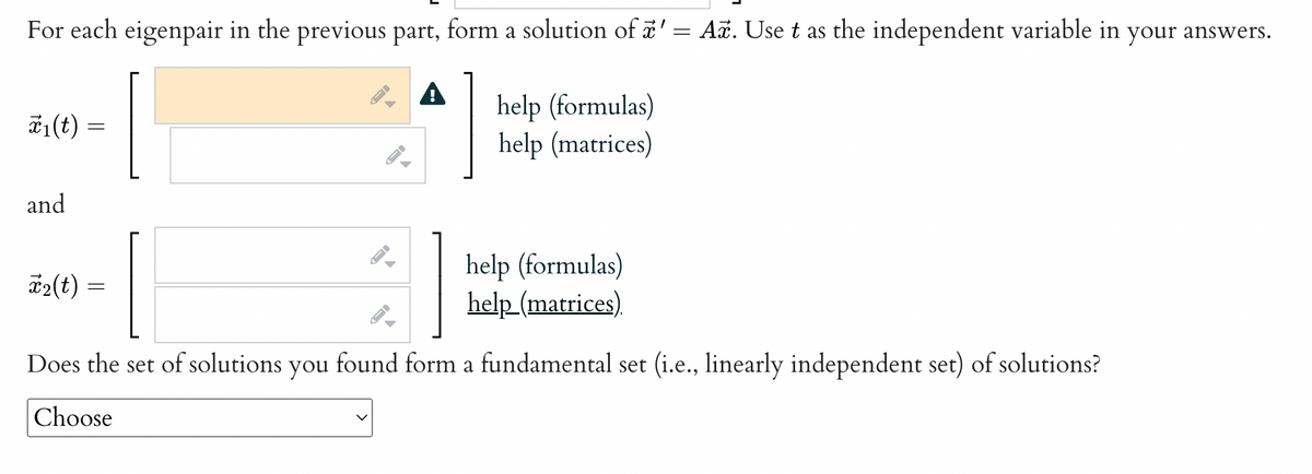 For each eigenpair in the previous part, form a solution of ' = Aē. Use t as the independent variable in your answers.
help (formulas)
help (matrices)
*₁(t) =
and
T₂(t)
=
ID
—
-
help (formulas)
help (matrices)
Does the set of solutions you found form a fundamental set (i.e., linearly independent set) of solutions?
Choose