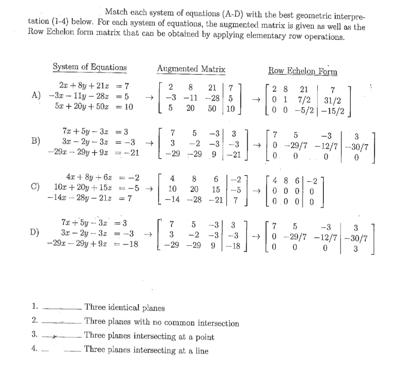 Match each system of equations (A-D) with the best geometric interpre-
tation (1-4) below. For each system of equations, the augmented matrix is given as well as the
Row Echelon form matrix that can be obtained by applying elementary row operations.
A) -3x11y-28z
5x + 20y + 50z
B)
C)
D)
System of Equations
2x+8y +21z = 7
= 5
= = 10
1.
2.
3.
4.
7x + 5y 3z
3x - 2y - 3z
-29x - 29y+9z
= 3
= -3
-21
4x + 8y + 6z
10x + 20y + 15z
-142-28y - 21% = 7
*
7x+5y-3z
3x - 2y - 3z =
-29x - 29y+92-18
= 3
↑
↑
-2
-5 →
Augmented Matrix
2
-3
5
7
3
8
-11
20 50
21 7
5
-2 -3
-29-29 9
4
8
10 20
-14 -28
-28 5
{]
مل من
10
-3 3
-3
-21
15
-21
ܟܝܘ
7
[]-[{}
6 -2
41
-5
7
7
5 -3 3
3
-2 -3 -3
-29 -29 9 -18
Three identical planes
Three planes with no common intersection
Three planes intersecting at a point
Three planes intersecting at a line
↑
Row Echelon Form
28 21 | 7
0 1 7/2 31/2
00-5/2-15/2
个
5
-3
3
0 29/7 -12/7-30/7
0. 0
0
0
]
0
48 6 -2
000
0.0 0 0
7 5
-3
3
0-29/7 -12/7-30/7
0
0
0
3