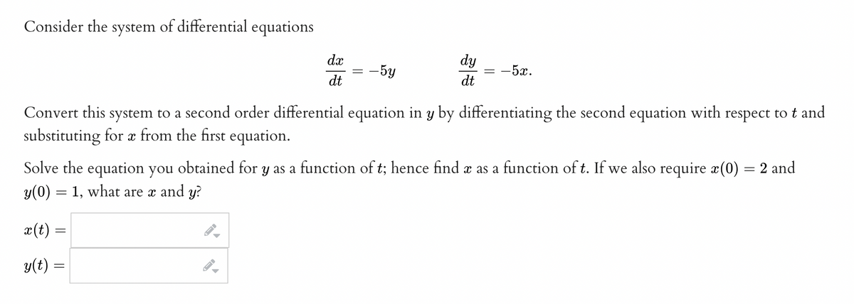 Consider the system of differential equations
x (t)
||
y(t) =
dx
dt
=
=
Convert this system to a second order differential equation in y by differentiating the second equation with respect to t and
substituting for x from the first equation.
I-
- 5y
Solve the equation you obtained for y as a function of t; hence find x as a function of t. If we also require x(0) = 2 and
y(0) = 1, what are x and y?
dy
dt
=
−52.