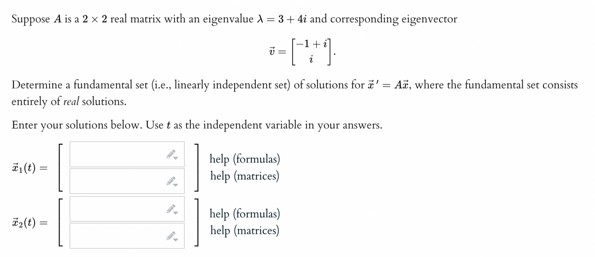 Suppose A is a 2 × 2 real matrix with an eigenvalue À = 3 + 4i and corresponding eigenvector
-1 i
== [- ++ 1.
i
Determine a fundamental set (i.e., linearly independent set) of solutions for ' = Ax, where the fundamental set consists
entirely of real solutions.
Enter your solutions below. Use t as the independent variable in your answers.
x₁ (t)
=
*₂(t) =
→
A
←
help (formulas)
help (matrices)
help (formulas)
help (matrices)