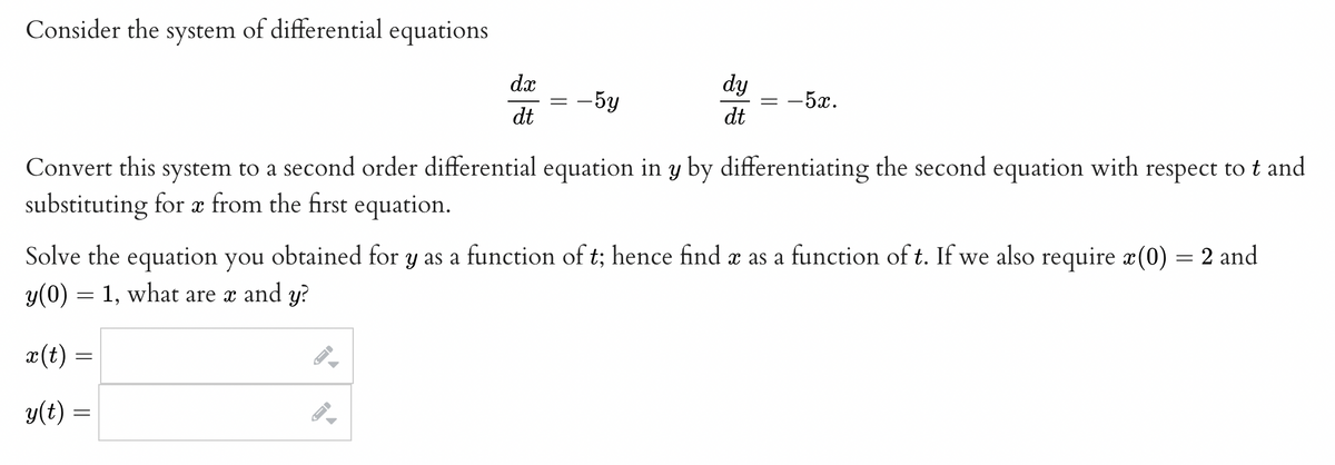 Consider the system of differential equations
dx
dt
- 5y
←
dy
dt
-5x.
Convert this system to a second order differential equation in y by differentiating the second equation with respect to t and
substituting for x from the first equation.
X
Solve the equation you obtained for y as a function of t; hence find x as a function of t. If we also require x(0) = 2 and
y(0) = 1, what are x and y?
x (t) =
y(t) =