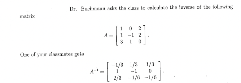 matrix
Dr. Buchmann asks the class to calculate the inverse of the following
One of your classmates gets
A-¹
=
A =
=
1 0 2
1 -1 2
3 10
-1/3
1
2/3
1/3
-1
-1/6
1/3
0
-1/6