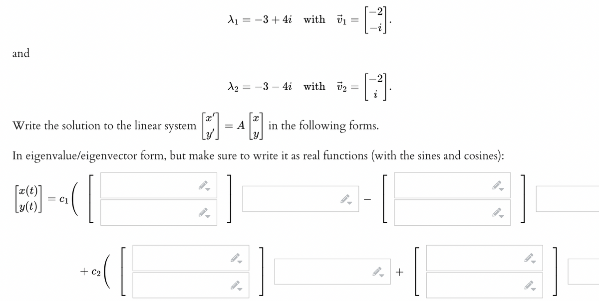 and
Write the solution to the linear
[z(t)] = C₁
--(
C1
X
+ C₂
-
A₁ =
FI
X
system
A in the following forms.
LY
In eigenvalue/eigenvector form, but make sure to write it as real functions (with the sines and cosines):
= −3+4i with ₁
1₂ = -3-4i with 2
=
=
=
-
-
H
[11]
+
→
A
←
J