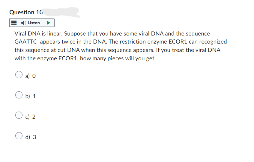 Question 10
Listen
Viral DNA is linear. Suppose that you have some viral DNA and the sequence
GAATTC appears twice in the DNA. The restriction enzyme ECOR1 can recognized
this sequence at cut DNA when this sequence appears. If you treat the viral DNA
with the enzyme ECOR1, how many pieces will you get
a) O
○ b) 1
c) 2
○ d) 3