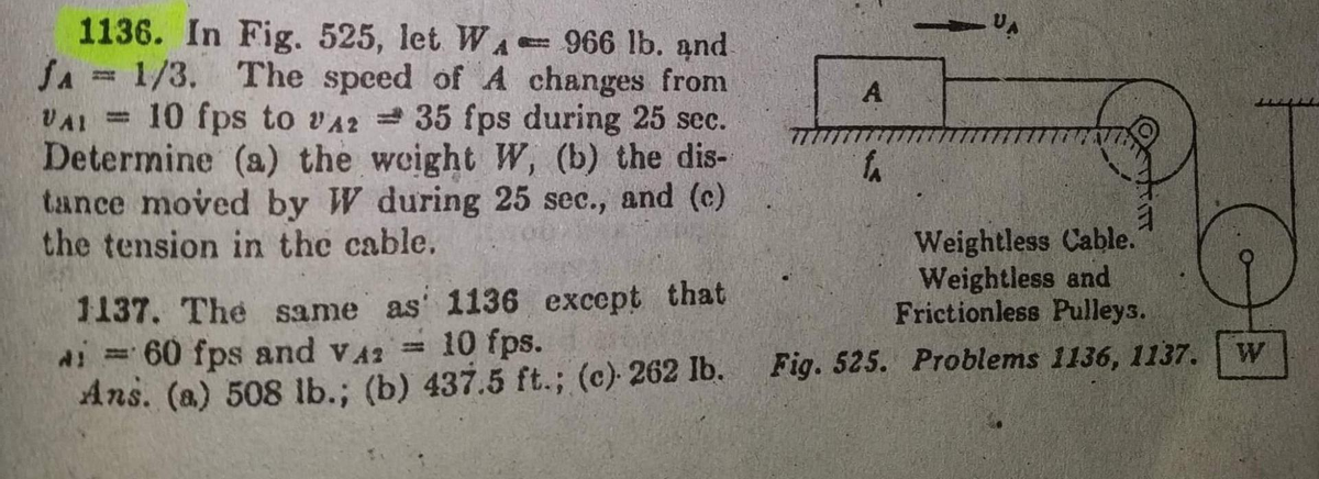 1136. In Fig. 525, let WA-966 lb. and
JA = 1/3. The speed of A changes from
VAI = 10 fps to A235 fps during 25 sec.
Determine (a) the weight W, (b) the dis-
tance moved by W during 25 sec., and (c)
the tension in the cable.
1137. The same as 1136 except that
i = 60 fps and VA: = 10 fps.
Ans. (a) 508 lb.; (b) 437.5 ft.; (c) 262 lb.
A
f₁
VA
1
Weightless Cable.
Weightless and
Frictionless Pulleys.
Fig. 525. Problems 1136, 1137.
O
W