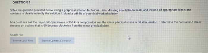 QUESTION 5
Solve the question provided below using a graphical solution technique. Your drawing should be to scale and include all appropriate labels and
numbers to clearly indentify the solution. Upload a pdf file of your final worked solution
At a point in a soil the major principal stress is 350 kPa compression and the minor principal stress is 30 kPa tension Determine the normal and shear
stresses on a plane that is 60 degrees clockwise from the minor principal plane
Attach File
Browse Local Files
Browse Content Collection