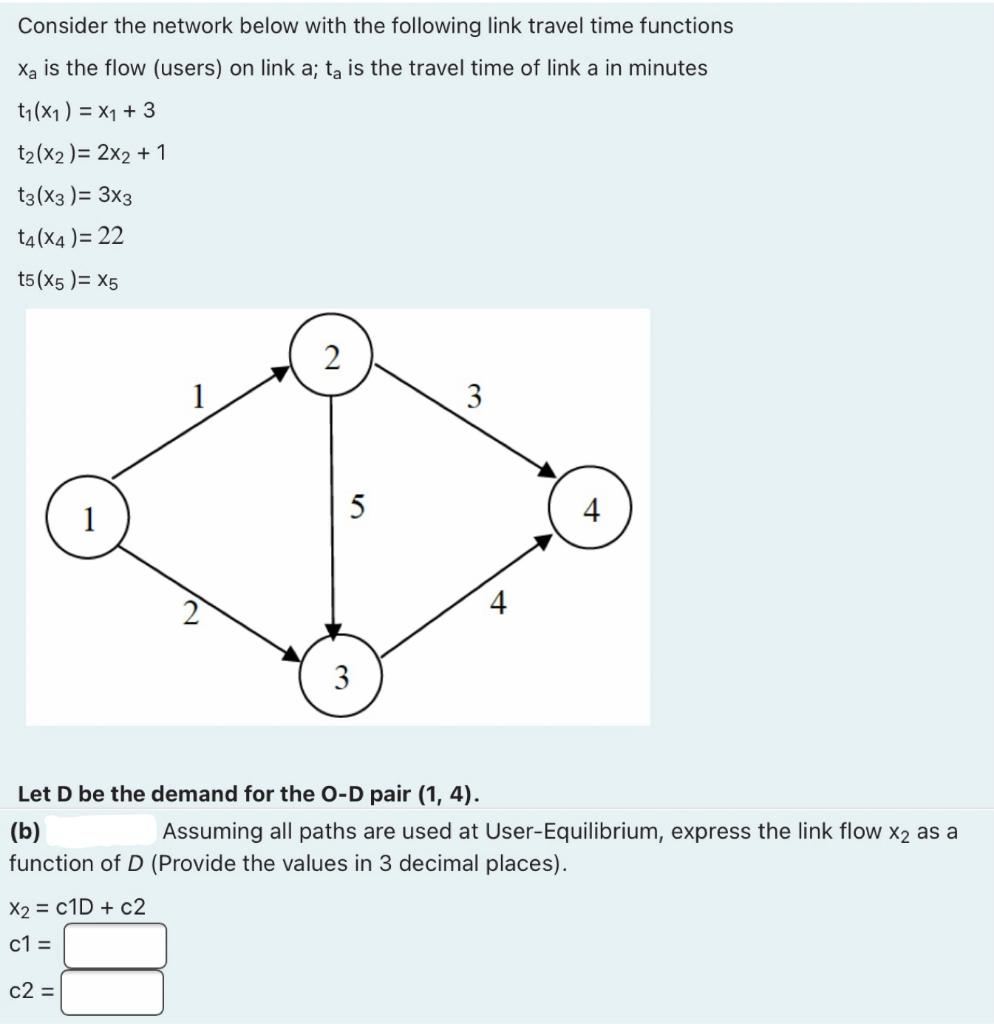 Consider the network below with the following link travel time functions
X₂ is the flow (users) on link a; ta is the travel time of link a in minutes
t₁(x1) = x1 + 3
t₂(x2) = 2x2 + 1
t3(x3) = 3x3
t4(x4) = 22
t5(x5)= X5
2
c2 =
5
3
3
4
Let D be the demand for the O-D pair (1, 4).
(b)
Assuming all paths are used at User-Equilibrium, express the link flow X2 as a
function of D (Provide the values in 3 decimal places).
X2 = C1D + c2
c1=