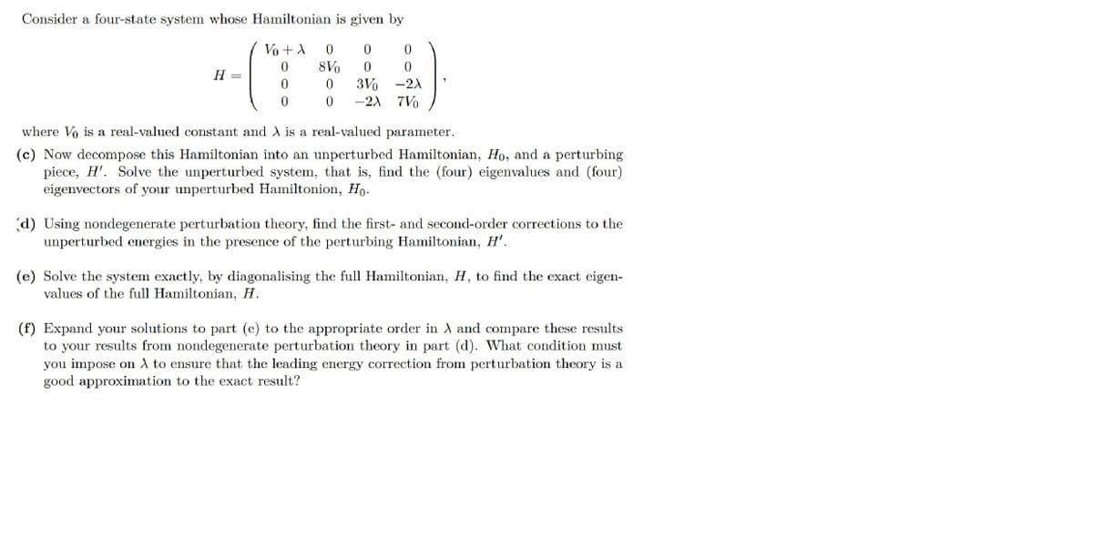 Consider a four-state system whose Hamiltonian is given by
Vo +A
8Vo
H
3Vo
-2) 7Vo
-2)
where Vo is a real-valued constant and A is a real-valued parameter.
(c) Now decompose this Hamiltonian into an unperturbed Hamiltonian, Ho, and a perturbing
piece, H'. Solve the unperturbed system, that is, find the (four) eigenvalues and (four)
eigenvectors of your unperturbed Hamiltonion, Ho.
(d) Using nondegenerate perturbation theory, find the first- and second-order corrections to the
unperturbed energies in the presence of the perturbing Hamiltonian, H'.
(e) Solve the system exactly, by diagonalising the full Hamiltonian, H, to find the exact eigen-
values of the full Hamiltonian, H.
(f) Expand your solutions to part (e) to the appropriate order in A and compare these results
to your results from nondegenerate perturbation theory in part (d). What condition must
you impose on A to ensure that the leading energy correction from perturbation theory is a
good approximation to the exact result?
