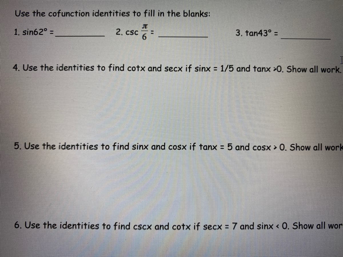Use the cofunction identities to fill in the blanks:
1. sin62° =
2. csc
3. tan43° =
4. Use the identities to find cotx and secx if sinx = 1/5 and tanx >0. Show all work.
5. Use the identities to find sinx and cosx if tanx = 5 and cosx > 0. Show all work
6. Use the identities to find cscx and cotx if secx = 7 and sinx < 0. Show all wor
