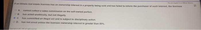 if an Illinois reat estate licensee has an ownership interest in a property being sold and has falled to inform the purchaser of such interest, the licensee
O A.
cannot collecta sates commission on the self-owned portion.
has acted unethically, but not llegally
has committed an legal act and is subject to disciplinary action
has not erred untess the licensee ownership interest is greater than 50%
C.
OD.
