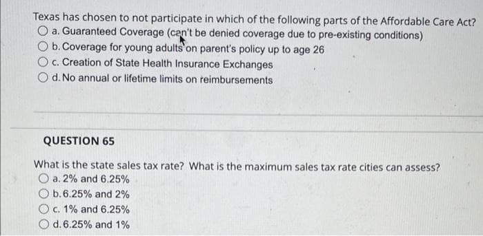 Texas has chosen to not participate in which of the following parts of the Affordable Care Act?
O a. Guaranteed Coverage (can't be denied coverage due to pre-existing conditions)
O b. Coverage for young adults'on parent's policy up to age 26
O c. Creation of State Health Insurance Exchanges
d. No annual or lifetime limits on reimbursements
QUESTION 65
What is the state sales tax rate? What is the maximum sales tax rate cities can assess?
O a. 2% and 6.25%
O b.6.25% and 2%
Oc. 1% and 6.25%
d. 6.25% and 1%
