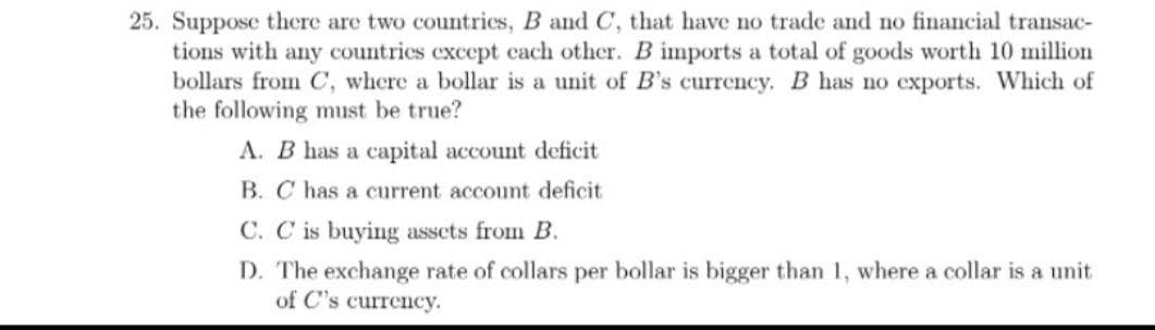 25. Suppose there are two countries, B and C, that have no trade and no financial transac-
tions with any countries except cach other. B imports a total of goods worth 10 million
bollars from C, where a bollar is a unit of B's currency. B has no exports. Which of
the following must be true?
A. B has a capital account deficit
B. C has a current account deficit
C. C is buying assets from B.
D. The exchange rate of collars per bollar is bigger than 1, where a collar is a unit
of C's currency.
