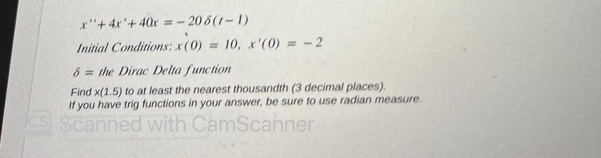 x'"+ 4x + 40x = -208 (1-1)
Initial Conditions: x(0) 10, x'(0) = -2
8= the Dirac Delta function
Find x(1.5) to at least the nearest thousandth (3 decimal places).
If you have trig functions in your answer, be sure to use radian measure.
Scanned with CamScanner