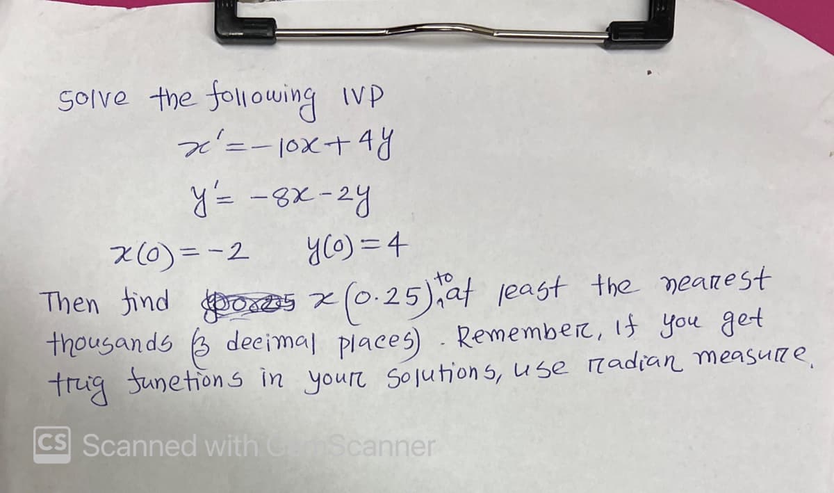 Solve the following IP
x² = -10x + 4y
y = -8x-2y
y(o)= 4
Then find
5x (0.25), at least the nearest
thousands 3 decimal places). Remember, if you get
trig functions in your Solutions, use radian measure.
CS Scanned with CamScanner
x(0)=-2