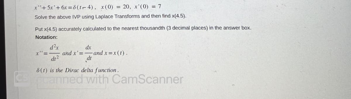 x+ 5x' + 6x=8 (1-4), x(0) = 20, x'(0) = 7
Solve the above IVP using Laplace Transforms and then find x(4.5).
Put x(4.5) accurately calculated to the nearest thousandth (3 decimal places) in the answer box.
Notation:
x"=
d²x
d1²
and x'=
dx
- and x=x (t).
dt
8(t) is the Dirac delta function.
CScanned with CamScanner